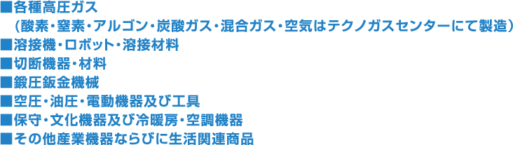 ■各種高圧ガス　(酸素・窒素・アルゴン・炭酸ガス・混合ガス・空気はテクノガスセンターにて製造）■溶接機・ロボット・溶接材料■切断機器・材料■鍛圧鈑金機械■空圧・油圧・電動機器及び工具■保守・文化機器及び冷暖房・空調機器■その他産業機器ならびに生活関連商