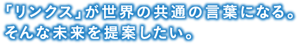 「リンクス」が世界の共通の言葉になる。そんな未来を提案したい。